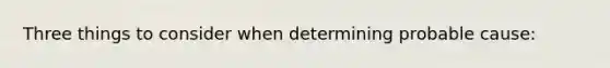 Three things to consider when determining probable cause: