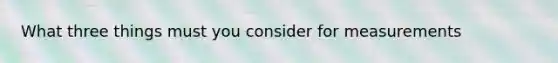 What three things must you consider for measurements