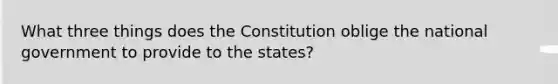 What three things does the Constitution oblige the national government to provide to the states?