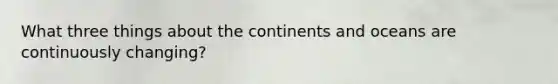 What three things about the continents and oceans are continuously changing?