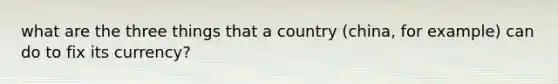 what are the three things that a country (china, for example) can do to fix its currency?