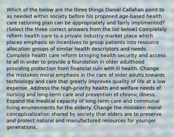 Which of the below are the three things Daniel Callahan point to as needed within society before his proposed age-based health care rationing plan can be appropriately and fairly implimented? (Select the three correct answers from the list below) Completely reform health care to a private industry market place which places emphasis on incentives to group patients into resource allocation groups of similar health descriptors and needs. Complete health care reform bringing health security and access to all in order to provide a foundation in older adulthood providing protection from financial ruin with ill health. Change the mistaken moral emphasis in the care of older adults towards technology and care that greatly improves quality of life at a low expense. Address the high-priority health and welfare needs of nursing and long-term care and prevention of chronic illness. Expand the medical capacity of long-term care and communal living environments for the elderly. Change the mistaken moral conceptualization shared by society that elders are to preserve and protect natural and manufactured resources for younger generations.