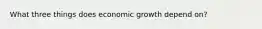 What three things does economic growth depend on?