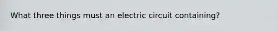 What three things must an electric circuit containing?