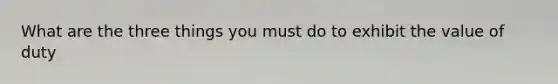 What are the three things you must do to exhibit the value of duty