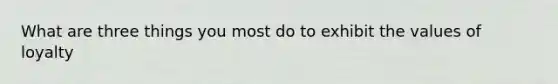 What are three things you most do to exhibit the values of loyalty