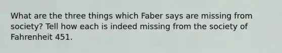 What are the three things which Faber says are missing from society? Tell how each is indeed missing from the society of Fahrenheit 451.