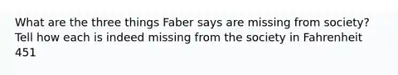 What are the three things Faber says are missing from society? Tell how each is indeed missing from the society in Fahrenheit 451