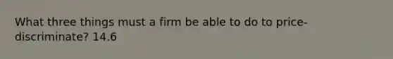 What three things must a firm be able to do to price-discriminate? 14.6