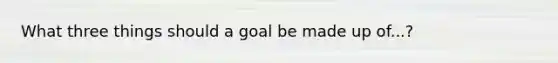 What three things should a goal be made up of...?