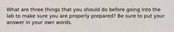 What are three things that you should do before going into the lab to make sure you are properly prepared? Be sure to put your answer in your own words.