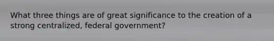 What three things are of great significance to the creation of a strong centralized, federal government?