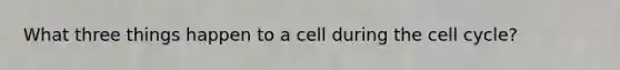 What three things happen to a cell during the cell cycle?