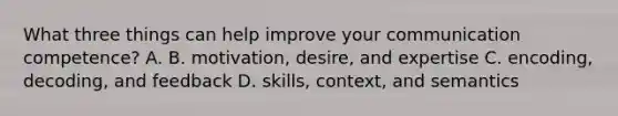 What three things can help improve your communication competence? A. B. motivation, desire, and expertise C. encoding, decoding, and feedback D. skills, context, and semantics