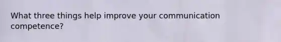 What three things help improve your communication competence?