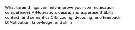 What three things can help improve your communication competence? A)Motivation, desire, and expertise B)Skills, context, and semantics C)Encoding, decoding, and feedback D)Motivation, knowledge, and skills