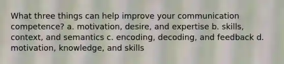 What three things can help improve your communication competence? a. motivation, desire, and expertise b. skills, context, and semantics c. encoding, decoding, and feedback d. motivation, knowledge, and skills