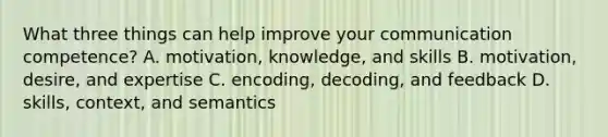 What three things can help improve your communication competence? A. motivation, knowledge, and skills B. motivation, desire, and expertise C. encoding, decoding, and feedback D. skills, context, and semantics