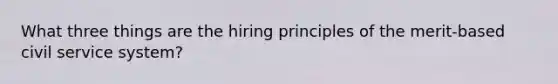 What three things are the hiring principles of the merit-based civil service system?