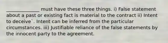 ______________ must have these three things. i) False statement about a past or existing fact is material to the contract ii) Intent to deceive`. Intent can be inferred from the particular circumstances. iii) Justifiable reliance of the false statements by the innocent party to the agreement.