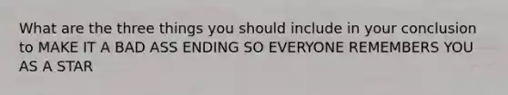 What are the three things you should include in your conclusion to MAKE IT A BAD ASS ENDING SO EVERYONE REMEMBERS YOU AS A STAR