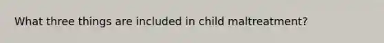 What three things are included in child maltreatment?