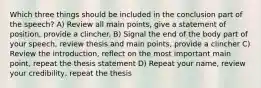 Which three things should be included in the conclusion part of the speech? A) Review all main points, give a statement of position, provide a clincher. B) Signal the end of the body part of your speech, review thesis and main points, provide a clincher C) Review the introduction, reflect on the most important main point, repeat the thesis statement D) Repeat your name, review your credibility, repeat the thesis