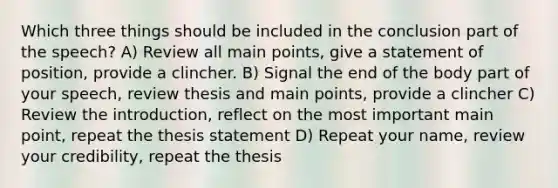 Which three things should be included in the conclusion part of the speech? A) Review all main points, give a statement of position, provide a clincher. B) Signal the end of the body part of your speech, review thesis and main points, provide a clincher C) Review the introduction, reflect on the most important main point, repeat the thesis statement D) Repeat your name, review your credibility, repeat the thesis