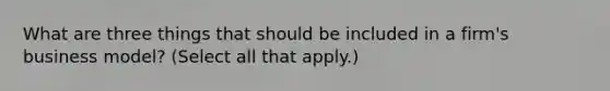 What are three things that should be included in a firm's business model? (Select all that apply.)