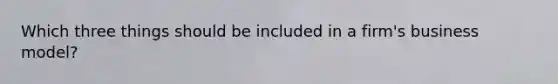 Which three things should be included in a firm's business model?