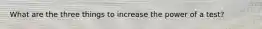 What are the three things to increase the power of a test?