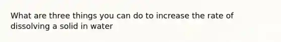 What are three things you can do to increase the rate of dissolving a solid in water
