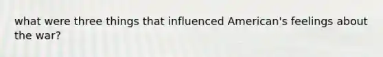 what were three things that influenced American's feelings about the war?