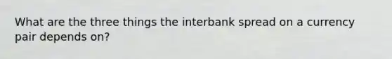 What are the three things the interbank spread on a currency pair depends on?