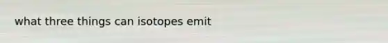 what three things can isotopes emit