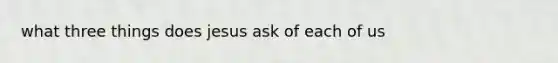 what three things does jesus ask of each of us