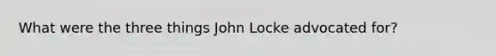 What were the three things John Locke advocated for?