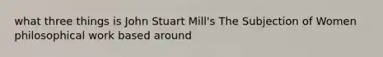 what three things is John Stuart Mill's The Subjection of Women philosophical work based around