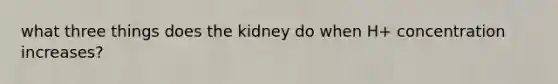 what three things does the kidney do when H+ concentration increases?