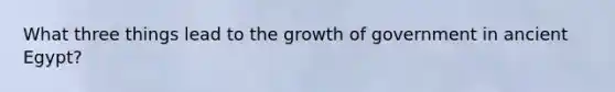 What three things lead to the growth of government in ancient Egypt?