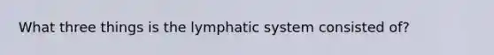 What three things is the lymphatic system consisted of?