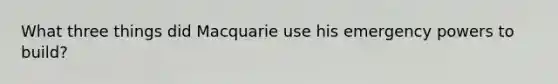 What three things did Macquarie use his emergency powers to build?