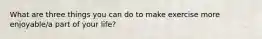 What are three things you can do to make exercise more enjoyable/a part of your life?
