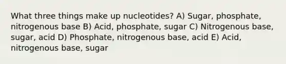 What three things make up nucleotides? A) Sugar, phosphate, nitrogenous base B) Acid, phosphate, sugar C) Nitrogenous base, sugar, acid D) Phosphate, nitrogenous base, acid E) Acid, nitrogenous base, sugar