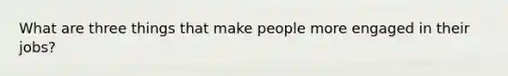 What are three things that make people more engaged in their jobs?
