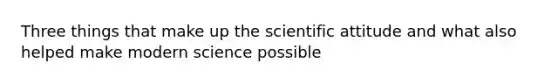 Three things that make up the scientific attitude and what also helped make modern science possible