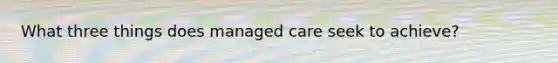 What three things does managed care seek to achieve?
