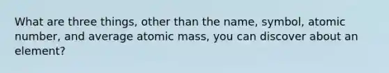 What are three things, other than the name, symbol, atomic number, and average atomic mass, you can discover about an element?