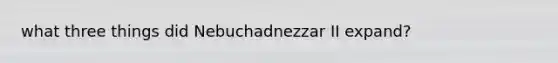 what three things did Nebuchadnezzar II expand?