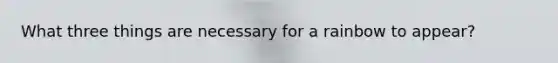 What three things are necessary for a rainbow to appear?